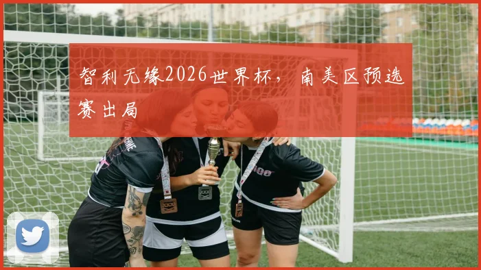 智利无缘2026世界杯，南美区预选赛出局
