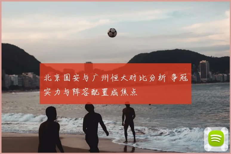 北京国安与广州恒大对比分析 争冠实力与阵容配置成焦点