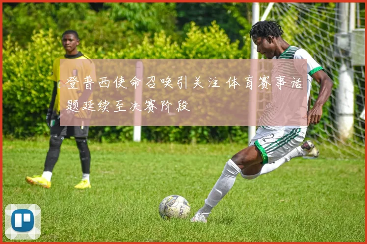 登普西使命召唤引关注 体育赛事话题延续至决赛阶段