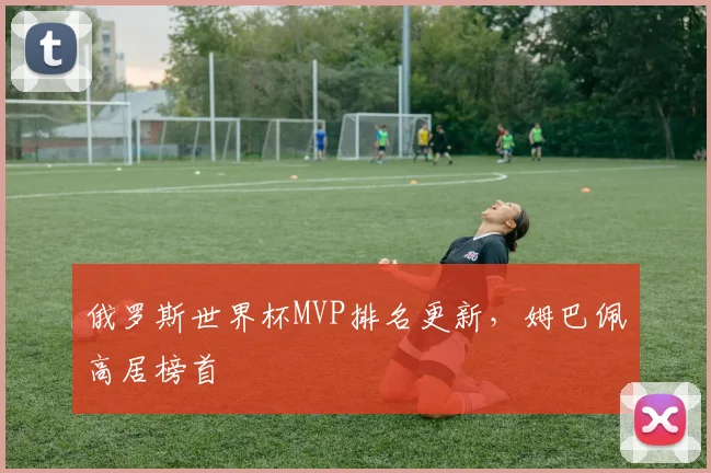 俄罗斯世界杯MVP排名更新，姆巴佩高居榜首