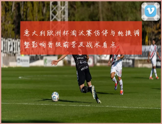 意大利欧洲杯淘汰赛伤停与轮换调整影响晋级前景及战术看点
