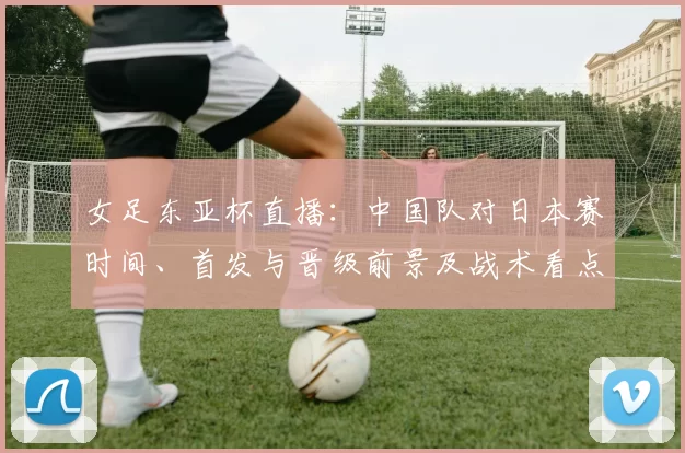 女足东亚杯直播：中国队对日本赛时间、首发与晋级前景及战术看点