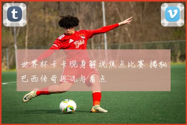 世界杯卡卡现身解说焦点比赛 揭秘巴西传奇近况与看点