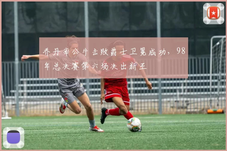 乔丹率公牛击败爵士卫冕成功，98年总决赛第六场决出新王