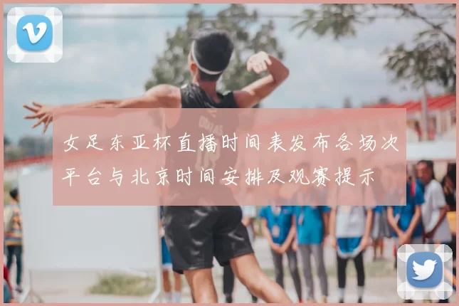女足东亚杯直播时间表发布各场次平台与北京时间安排及观赛提示