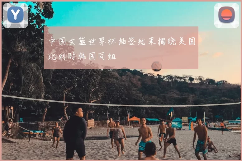 中国女篮世界杯抽签结果揭晓美国比利时韩国同组
