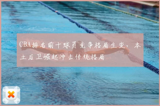 CBA排名前十球员竞争格局生变，本土后卫崛起冲击传统格局