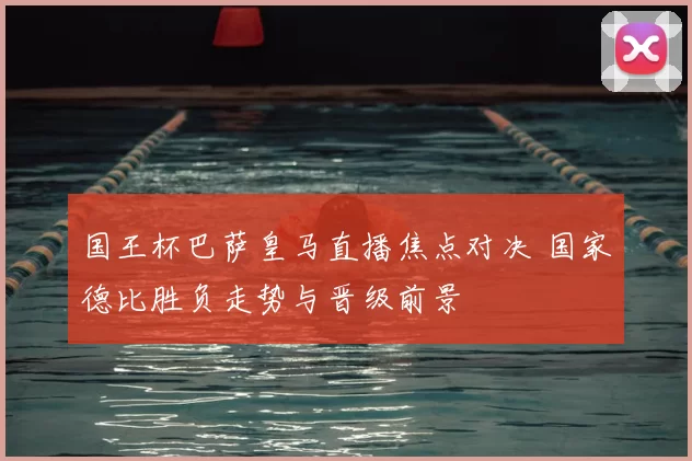 国王杯巴萨皇马直播焦点对决 国家德比胜负走势与晋级前景