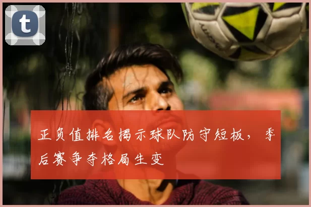 正负值排名揭示球队防守短板，季后赛争夺格局生变