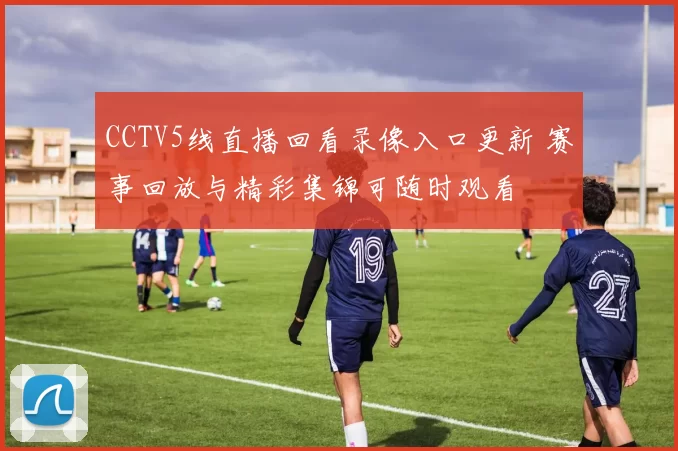 CCTV5线直播回看录像入口更新 赛事回放与精彩集锦可随时观看