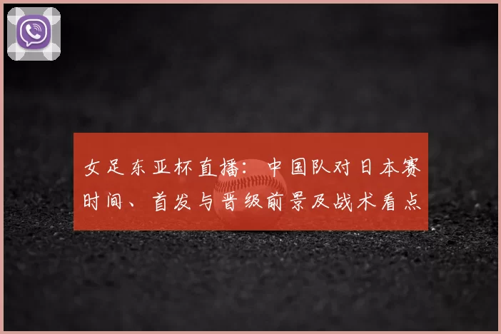 女足东亚杯直播：中国队对日本赛时间、首发与晋级前景及战术看点