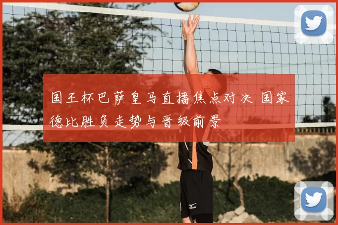 国王杯巴萨皇马直播焦点对决 国家德比胜负走势与晋级前景