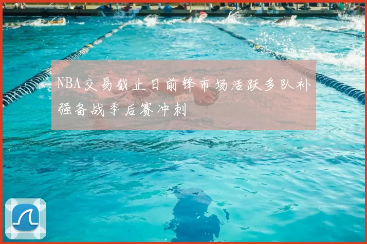 NBA交易截止日前锋市场活跃多队补强备战季后赛冲刺