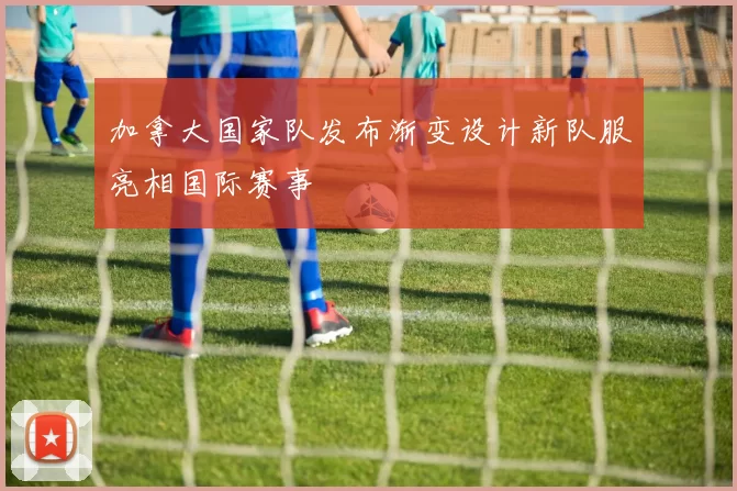 加拿大国家队发布渐变设计新队服亮相国际赛事