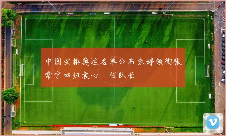 中国女排奥运名单公布朱婷领衔张常宁回归袁心玥任队长