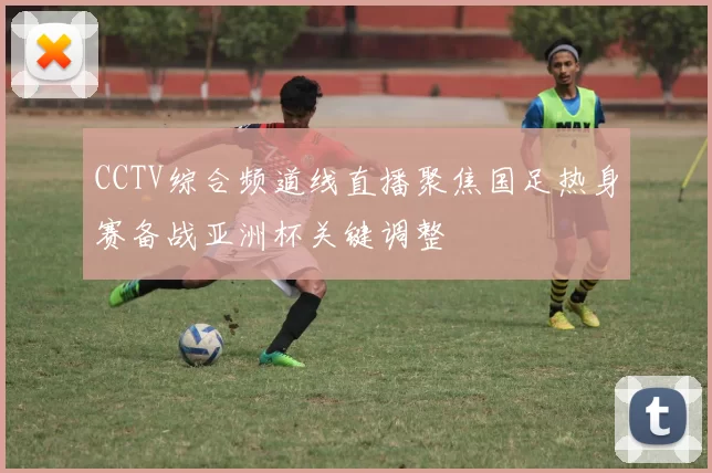 CCTV综合频道线直播聚焦国足热身赛备战亚洲杯关键调整