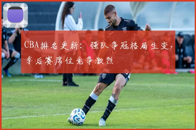 CBA排名更新：强队争冠格局生变，季后赛席位竞争激烈