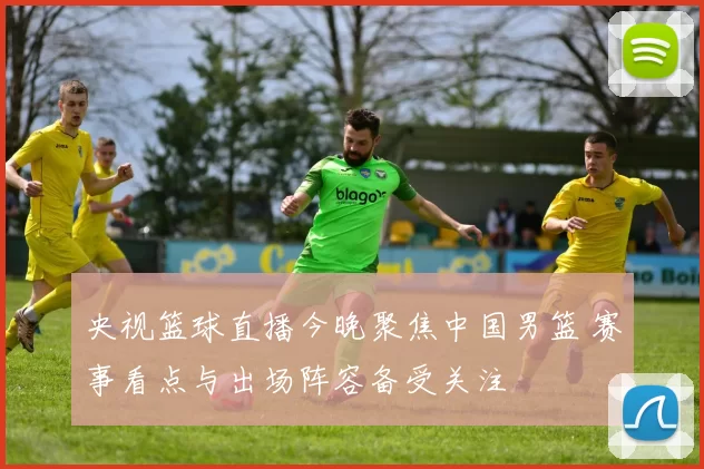 央视篮球直播今晚聚焦中国男篮 赛事看点与出场阵容备受关注