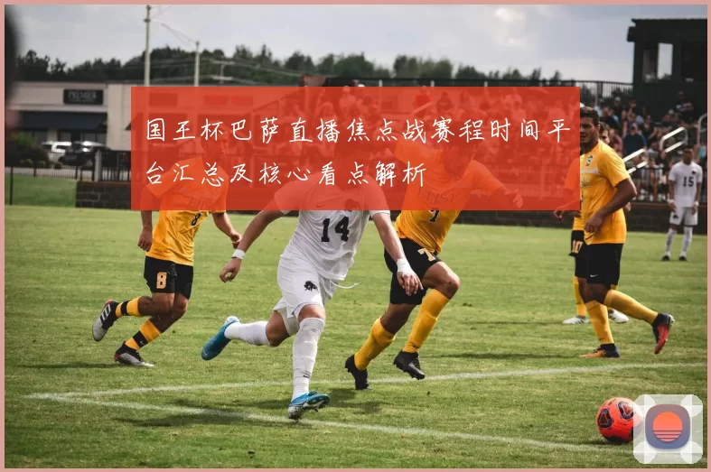 国王杯巴萨直播焦点战赛程时间平台汇总及核心看点解析