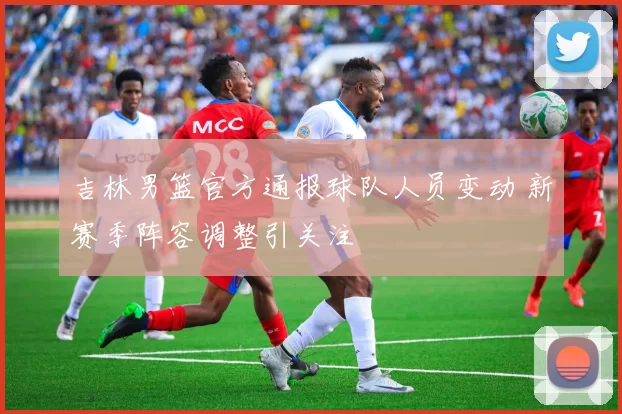 吉林男篮官方通报球队人员变动 新赛季阵容调整引关注