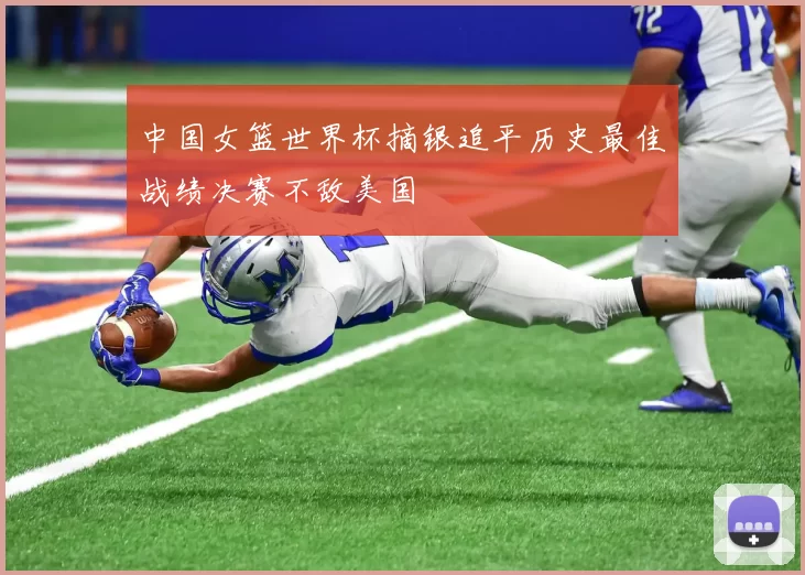 中国女篮世界杯摘银追平历史最佳战绩决赛不敌美国