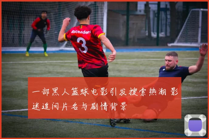 一部黑人篮球电影引发搜索热潮 影迷追问片名与剧情背景