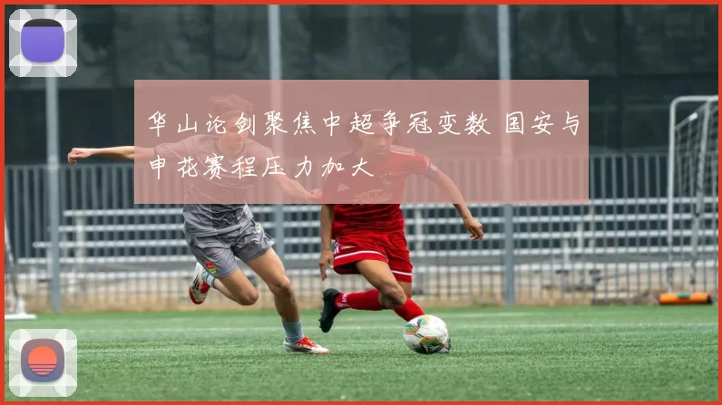 华山论剑聚焦中超争冠变数 国安与申花赛程压力加大