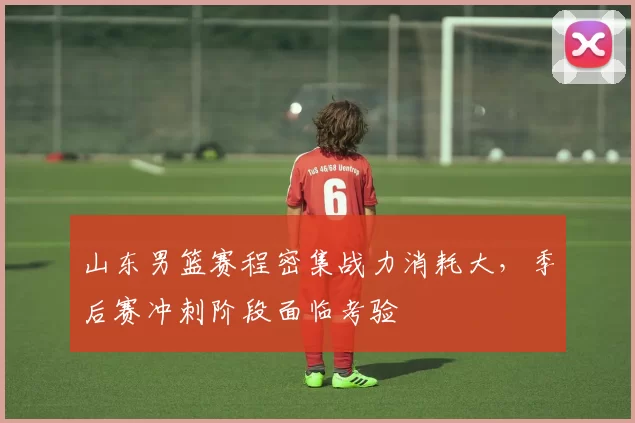 山东男篮赛程密集战力消耗大，季后赛冲刺阶段面临考验