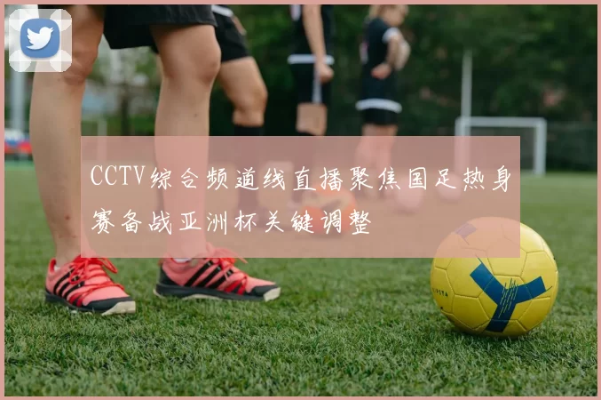 CCTV综合频道线直播聚焦国足热身赛备战亚洲杯关键调整