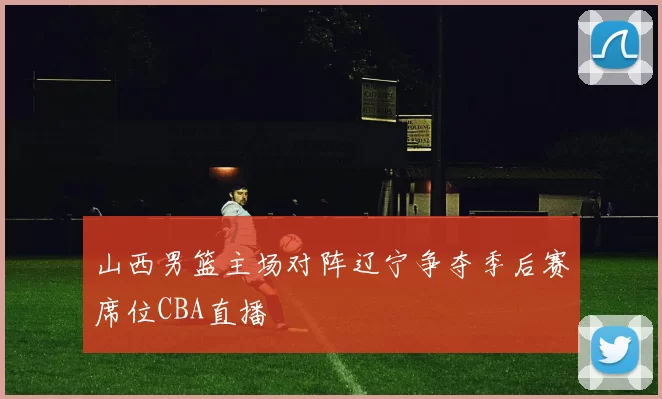 山西男篮主场对阵辽宁争夺季后赛席位CBA直播