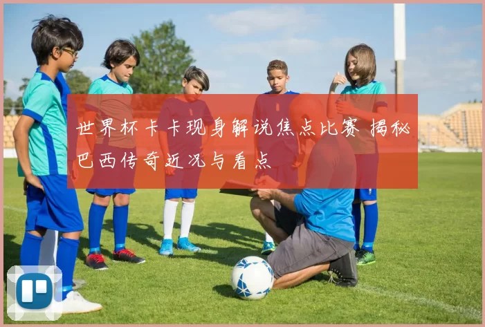 世界杯卡卡现身解说焦点比赛 揭秘巴西传奇近况与看点